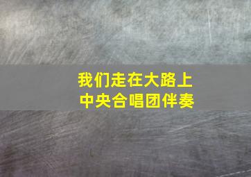 我们走在大路上 中央合唱团伴奏